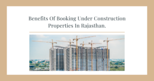 Benefits Of Booking Under Construction Properties In Rajasthan.